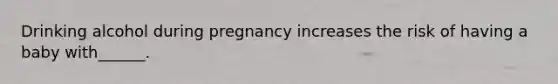 Drinking alcohol during pregnancy increases the risk of having a baby with______.