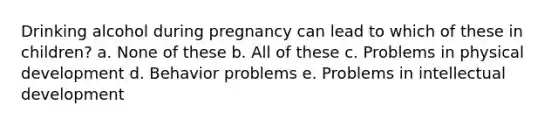 Drinking alcohol during pregnancy can lead to which of these in children? a. None of these b. All of these c. Problems in physical development d. Behavior problems e. Problems in intellectual development