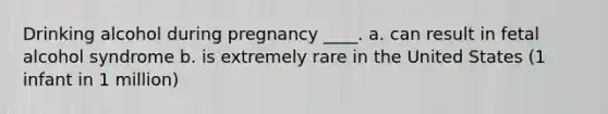 Drinking alcohol during pregnancy ____. a. can result in fetal alcohol syndrome b. is extremely rare in the United States (1 infant in 1 million)