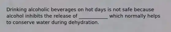 Drinking alcoholic beverages on hot days is not safe because alcohol inhibits the release of ____________ which normally helps to conserve water during dehydration.