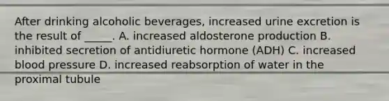 After drinking alcoholic beverages, increased urine excretion is the result of _____. A. increased aldosterone production B. inhibited secretion of antidiuretic hormone (ADH) C. increased blood pressure D. increased reabsorption of water in the proximal tubule