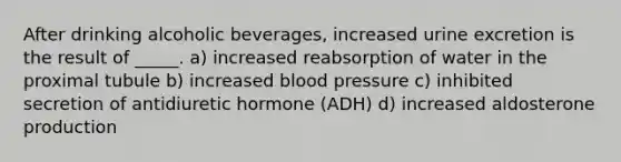 After drinking alcoholic beverages, increased urine excretion is the result of _____. a) increased reabsorption of water in the proximal tubule b) increased blood pressure c) inhibited secretion of antidiuretic hormone (ADH) d) increased aldosterone production