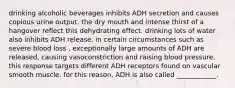 drinking alcoholic beverages inhibits ADH secretion and causes copious urine output. the dry mouth and intense thirst of a hangover reflect this dehydrating effect. drinking lots of water also inhibits ADH release. in certain circumstances such as severe blood loss , exceptionally large amounts of ADH are released, causing vasoconstriction and raising blood pressure. this response targets different ADH receptors found on vascular smooth muscle. for this reason, ADH is also called ____________.