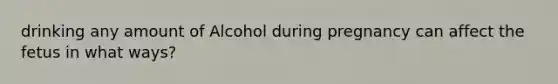 drinking any amount of Alcohol during pregnancy can affect the fetus in what ways?