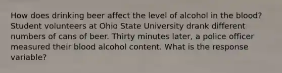 How does drinking beer affect the level of alcohol in the blood? Student volunteers at Ohio State University drank different numbers of cans of beer. Thirty minutes later, a police officer measured their blood alcohol content. What is the response variable?