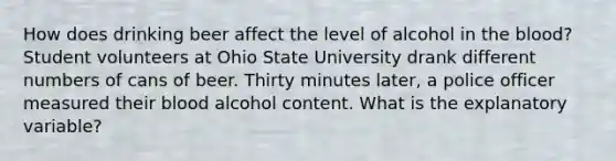 How does drinking beer affect the level of alcohol in the blood? Student volunteers at Ohio State University drank different numbers of cans of beer. Thirty minutes later, a police officer measured their blood alcohol content. What is the explanatory variable?