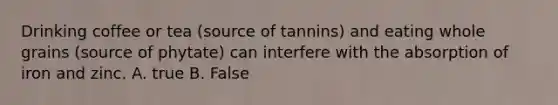 Drinking coffee or tea (source of tannins) and eating whole grains (source of phytate) can interfere with the absorption of iron and zinc. A. true B. False