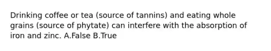 Drinking coffee or tea (source of tannins) and eating whole grains (source of phytate) can interfere with the absorption of iron and zinc. A.False B.True