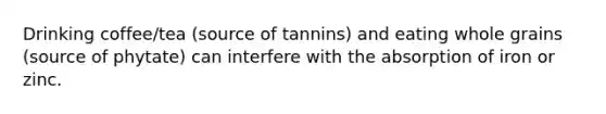 Drinking coffee/tea (source of tannins) and eating whole grains (source of phytate) can interfere with the absorption of iron or zinc.