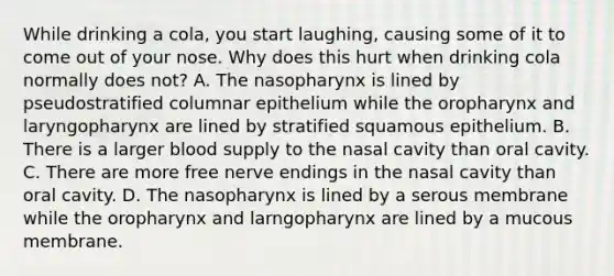 While drinking a cola, you start laughing, causing some of it to come out of your nose. Why does this hurt when drinking cola normally does not? A. The nasopharynx is lined by pseudostratified columnar epithelium while the oropharynx and laryngopharynx are lined by stratified squamous epithelium. B. There is a larger blood supply to the nasal cavity than oral cavity. C. There are more free nerve endings in the nasal cavity than oral cavity. D. The nasopharynx is lined by a serous membrane while the oropharynx and larngopharynx are lined by a mucous membrane.