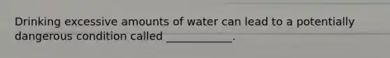 Drinking excessive amounts of water can lead to a potentially dangerous condition called ____________.