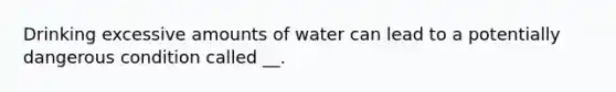 Drinking excessive amounts of water can lead to a potentially dangerous condition called __.