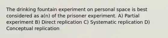 The drinking fountain experiment on personal space is best considered as a(n) of the prisoner experiment. A) Partial experiment B) Direct replication C) Systematic replication D) Conceptual replication