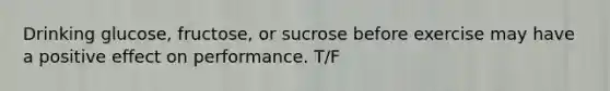 Drinking glucose, fructose, or sucrose before exercise may have a positive effect on performance. T/F