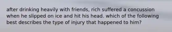 after drinking heavily with friends, rich suffered a concussion when he slipped on ice and hit his head. which of the following best describes the type of injury that happened to him?