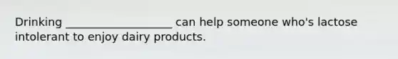 Drinking ___________________ can help someone who's lactose intolerant to enjoy dairy products.