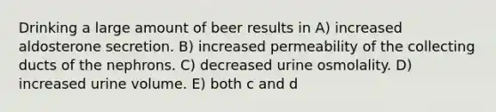 Drinking a large amount of beer results in A) increased aldosterone secretion. B) increased permeability of the collecting ducts of the nephrons. C) decreased urine osmolality. D) increased urine volume. E) both c and d