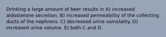 Drinking a large amount of beer results in A) increased aldosterone secretion. B) increased permeability of the collecting ducts of the nephrons. C) decreased urine osmolality. D) increased urine volume. E) both C and D.