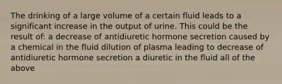 The drinking of a large volume of a certain fluid leads to a significant increase in the output of urine. This could be the result of: a decrease of antidiuretic hormone secretion caused by a chemical in the fluid dilution of plasma leading to decrease of antidiuretic hormone secretion a diuretic in the fluid all of the above