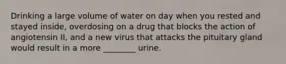 Drinking a large volume of water on day when you rested and stayed inside, overdosing on a drug that blocks the action of angiotensin II, and a new virus that attacks the pituitary gland would result in a more ________ urine.