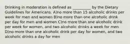 Drinking in moderation is defined as __________ by the Dietary Guidelines for Americans. A)no more than 15 alcoholic drinks per week for men and women B)no more than one alcoholic drink per day for men and women C)no more than one alcoholic drink per week for women, and two alcoholic drinks a week for men D)no more than one alcoholic drink per day for women, and two alcoholic drinks a day for men