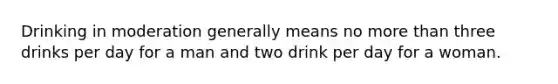 Drinking in moderation generally means no more than three drinks per day for a man and two drink per day for a woman.