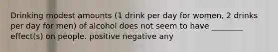 Drinking modest amounts (1 drink per day for women, 2 drinks per day for men) of alcohol does not seem to have ________ effect(s) on people. positive negative any