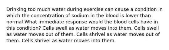 Drinking too much water during exercise can cause a condition in which the concentration of sodium in the blood is lower than normal.What immediate response would the blood cells have in this condition? Cells swell as water moves into them. Cells swell as water moves out of them. Cells shrivel as water moves out of them. Cells shrivel as water moves into them.