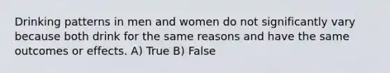 Drinking patterns in men and women do not significantly vary because both drink for the same reasons and have the same outcomes or effects. A) True B) False