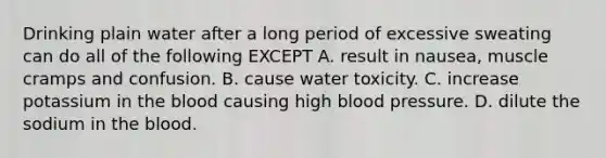 Drinking plain water after a long period of excessive sweating can do all of the following EXCEPT A. result in nausea, muscle cramps and confusion. B. cause water toxicity. C. increase potassium in the blood causing high blood pressure. D. dilute the sodium in the blood.