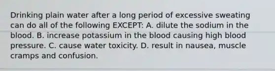 Drinking plain water after a long period of excessive sweating can do all of the following EXCEPT: A. dilute the sodium in the blood. B. increase potassium in the blood causing high blood pressure. C. cause water toxicity. D. result in nausea, muscle cramps and confusion.