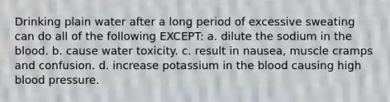 Drinking plain water after a long period of excessive sweating can do all of the following EXCEPT: a. dilute the sodium in <a href='https://www.questionai.com/knowledge/k7oXMfj7lk-the-blood' class='anchor-knowledge'>the blood</a>. b. cause water toxicity. c. result in nausea, muscle cramps and confusion. d. increase potassium in the blood causing high <a href='https://www.questionai.com/knowledge/kD0HacyPBr-blood-pressure' class='anchor-knowledge'>blood pressure</a>.