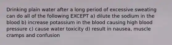 Drinking plain water after a long period of excessive sweating can do all of the following EXCEPT a) dilute the sodium in the blood b) increase potassium in the blood causing high blood pressure c) cause water toxicity d) result in nausea, muscle cramps and confusion