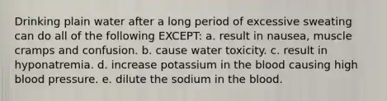 Drinking plain water after a long period of excessive sweating can do all of the following EXCEPT: a. result in nausea, muscle cramps and confusion. b. cause water toxicity. c. result in hyponatremia. d. increase potassium in the blood causing high blood pressure. e. dilute the sodium in the blood.