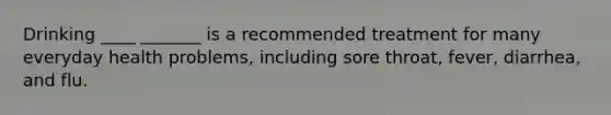 Drinking ____ _______ is a recommended treatment for many everyday health problems, including sore throat, fever, diarrhea, and flu.