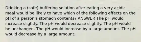 Drinking a (safe) buffering solution after eating a very acidic meal would be likely to have which of the following effects on the pH of a person's stomach contents? ANSWER The pH would increase slightly. The pH would decrease slightly. The pH would be unchanged. The pH would increase by a large amount. The pH would decrease by a large amount.