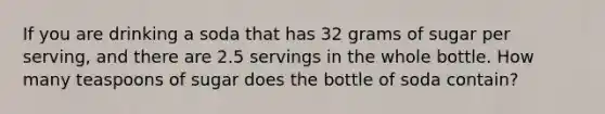 If you are drinking a soda that has 32 grams of sugar per serving, and there are 2.5 servings in the whole bottle. How many teaspoons of sugar does the bottle of soda contain?