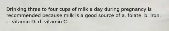 Drinking three to four cups of milk a day during pregnancy is recommended because milk is a good source of a. folate. b. iron. c. vitamin D. d. vitamin C.