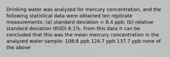 Drinking water was analyzed for mercury concentration, and the following statistical data were obtained ten replicate measurements: (a) standard deviation = 8.4 ppb; (b) relative standard deviation (RSD) 6.1%. From this data it can be concluded that this was the mean mercury concentration in the analyzed water sample: 108.8 ppb 124.7 ppb 137.7 ppb none of the above