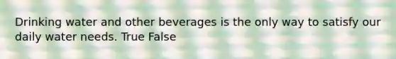 Drinking water and other beverages is the only way to satisfy our daily water needs. True False