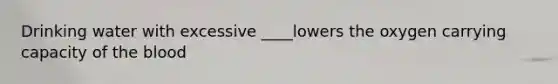 Drinking water with excessive ____lowers the oxygen carrying capacity of the blood