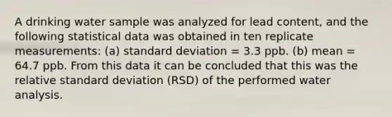 A drinking water sample was analyzed for lead content, and the following statistical data was obtained in ten replicate measurements: (a) standard deviation = 3.3 ppb. (b) mean = 64.7 ppb. From this data it can be concluded that this was the relative standard deviation (RSD) of the performed water analysis.