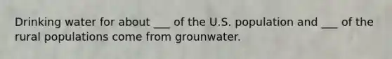 Drinking water for about ___ of the U.S. population and ___ of the rural populations come from grounwater.