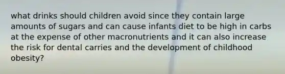 what drinks should children avoid since they contain large amounts of sugars and can cause infants diet to be high in carbs at the expense of other macronutrients and it can also increase the risk for dental carries and the development of childhood obesity?