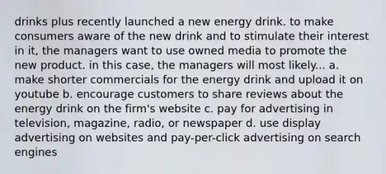 drinks plus recently launched a new energy drink. to make consumers aware of the new drink and to stimulate their interest in it, the managers want to use owned media to promote the new product. in this case, the managers will most likely... a. make shorter commercials for the energy drink and upload it on youtube b. encourage customers to share reviews about the energy drink on the firm's website c. pay for advertising in television, magazine, radio, or newspaper d. use display advertising on websites and pay-per-click advertising on search engines