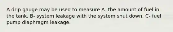 A drip gauge may be used to measure A- the amount of fuel in the tank. B- system leakage with the system shut down. C- fuel pump diaphragm leakage.