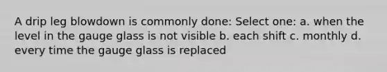 A drip leg blowdown is commonly done: Select one: a. when the level in the gauge glass is not visible b. each shift c. monthly d. every time the gauge glass is replaced