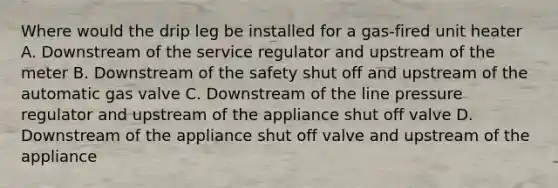 Where would the drip leg be installed for a gas-fired unit heater A. Downstream of the service regulator and upstream of the meter B. Downstream of the safety shut off and upstream of the automatic gas valve C. Downstream of the line pressure regulator and upstream of the appliance shut off valve D. Downstream of the appliance shut off valve and upstream of the appliance