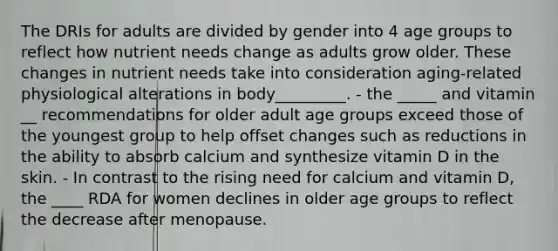 The DRIs for adults are divided by gender into 4 age groups to reflect how nutrient needs change as adults grow older. These changes in nutrient needs take into consideration aging-related physiological alterations in body_________. - the _____ and vitamin __ recommendations for older adult age groups exceed those of the youngest group to help offset changes such as reductions in the ability to absorb calcium and synthesize vitamin D in the skin. - In contrast to the rising need for calcium and vitamin D, the ____ RDA for women declines in older age groups to reflect the decrease after menopause.