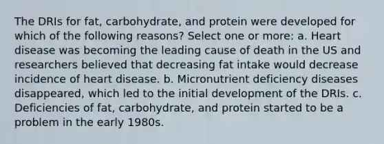 The DRIs for fat, carbohydrate, and protein were developed for which of the following reasons? Select one or more: a. Heart disease was becoming the leading cause of death in the US and researchers believed that decreasing fat intake would decrease incidence of heart disease. b. Micronutrient deficiency diseases disappeared, which led to the initial development of the DRIs. c. Deficiencies of fat, carbohydrate, and protein started to be a problem in the early 1980s.